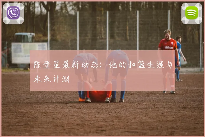 陈登星最新动态：他的扣篮生涯与未来计划