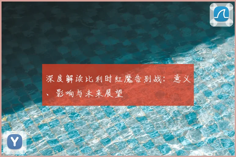 深度解读比利时红魔告别战:意义、影响与未来展望