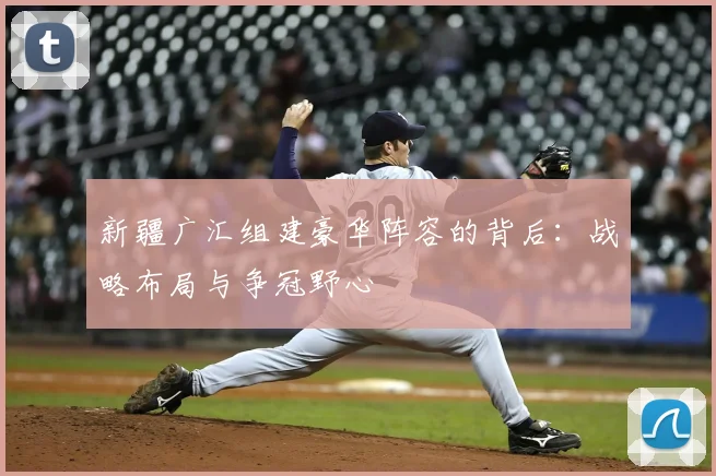 新疆广汇组建豪华阵容的背后：战略布局与争冠野心