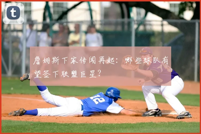 詹姆斯下家传闻再起:哪些球队有望签下联盟巨星?