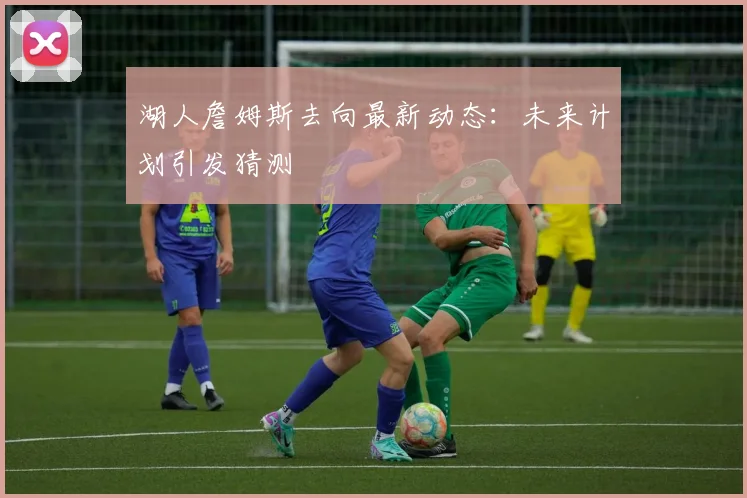 湖人詹姆斯去向最新动态:未来计划引发猜测