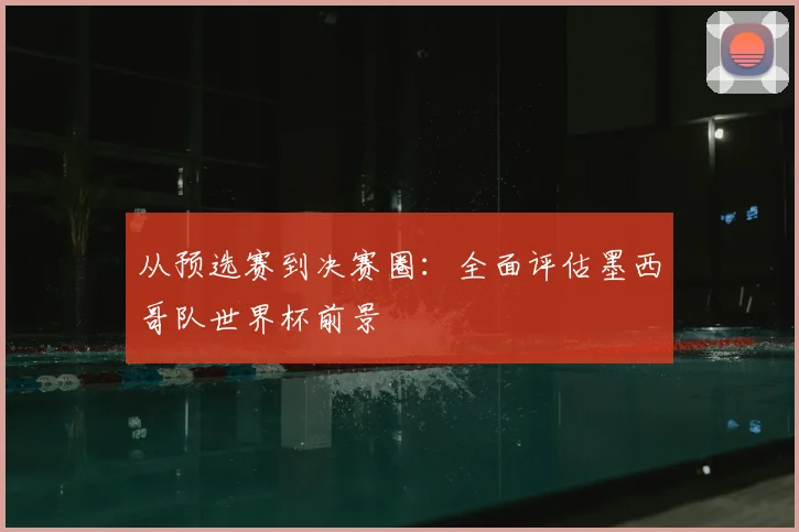 从预选赛到决赛圈:全面评估墨西哥队世界杯前景