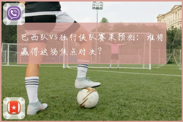 巴西队vs独行侠队赛果预测:谁将赢得这场焦点对决?
