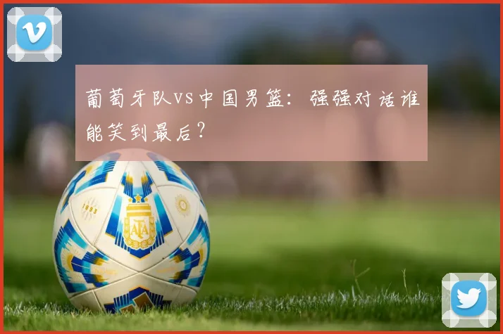 葡萄牙队vs中国男篮:强强对话谁能笑到最后?