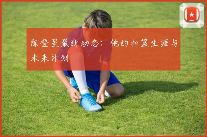 陈登星最新动态：他的扣篮生涯与未来计划