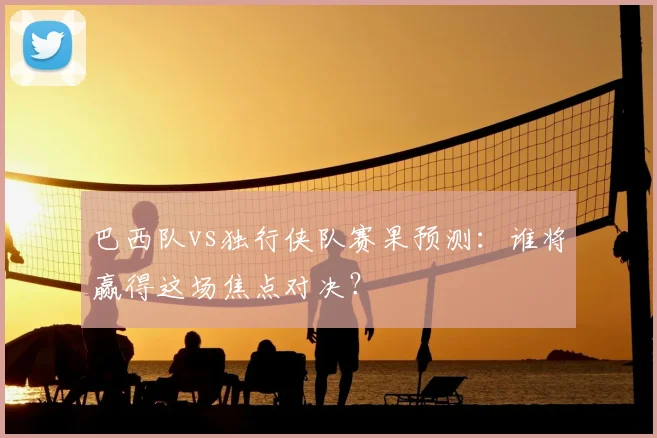 巴西队vs独行侠队赛果预测:谁将赢得这场焦点对决?