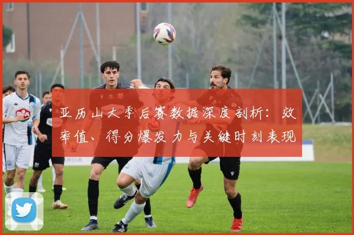 亚历山大季后赛数据深度剖析：效率值、得分爆发力与关键时刻表现