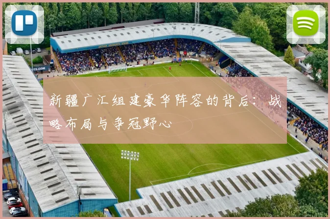 新疆广汇组建豪华阵容的背后：战略布局与争冠野心